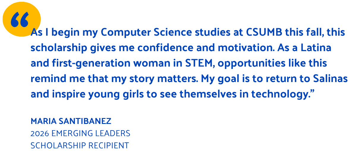 As I begin my Computer Science studies at CSUMB this fall, this scholarship gives me confidence and motivation. As a Latina and first-generation woman in STEM, opportunities like this remind me that my story matters. My goal is to return to Salinas and inspire young girls to see themselves in technology.” Maria Santibanez 2026 Emerging Leaders scholarship recipient