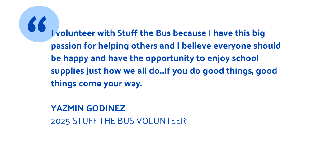 I volunteer with Stuff the Bus because I have this big passion for helping others and I believe everyone should be happy and have the opportunity to enjoy school supplies just how we all do...If you do good things, good things come your way. Yazmin GODINEZ 2025 Stuff the Bus volunteer